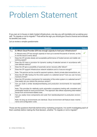 EPAM Cloud White Paper - Comfortable Migration to the Cloud

Problem Statement
If you own an in-house or static hosted infrastructure, one day you will inevitably end up asking yourself: ‘To migrate or not to migrate?’ That will be the sign you should give Cloud a chance and evaluate
its benefits and costs.
Let us review a simple questionnaire
#
E.g.

Question
Q: Which Cloud Provider (CP) has enough capacity to host your infrastructure?
A: Almost every CP has enough capacity to host up to several thousands of servers, so this
is not the issue to worry about.

1

Does the CP have a provision for dynamic scaling of selected servers in accordance with
user-defined metrics?

3

Does the CP give a possibility of automatic server recovery after failure?

4



Does the CP provide steady and acceptable performance of hosted servers and stable networking speed?

2

Status

Does the CP support infrastructure network isolations and is it secure enough?
Note: This service can be crucial for payment systems, clients’ private data transactions, etc.

5

Does the CP offer backup for the entire system or a selected server? Can you use it at any
moment of time?

6

Does the CP provide a mechanism for restoration of the entire system or a selected server?
How easily can you restore the previous version?

7

Can you build a similar development/testing and production environments for reasonable
costs?
Note: This provides for relatively quick automation acceptance testing with consistent and
predictable results for every environment. This approach also allows separating data-related
issues from environment-related ones.

8

Can you easily move components and code from test/development to production environment?
Note: As long as environments are identical, Cloud environment will feature lower maintenance and configuration costs.

Those are the questions that hide behind shiny marketing prospects. It is worth investigating each of
them carefully before making the final decision, whether ‘To migrate or not to migrate?’

3 │ EPAM SYSTEMS, INC.

 