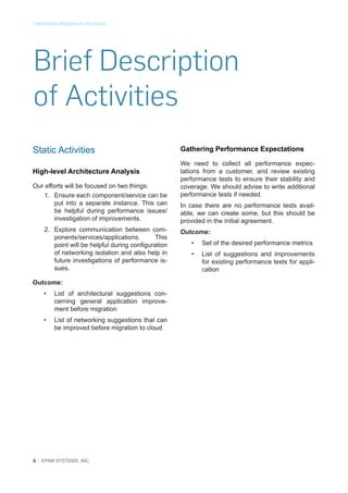 Comfortable Migration to the Cloud

Brief Description
of Activities
Static Activities
High-level Architecture Analysis
Our efforts will be focused on two things:
1.	 Ensure each component/service can be
put into a separate instance. This can
be helpful during performance issues/
investigation of improvements.
2.	 Explore communication between components/services/applications.
This
point will be helpful during configuration
of networking isolation and also help in
future investigations of performance issues.
Outcome:
•	

List of architectural suggestions concerning general application improvement before migration

•	

List of networking suggestions that can
be improved before migration to cloud

6 │ EPAM SYSTEMS, INC.

Gathering Performance Expectations
We need to collect all performance expectations from a customer, and review existing
performance tests to ensure their stability and
coverage. We should advise to write additional
performance tests if needed.
In case there are no performance tests available, we can create some, but this should be
provided in the initial agreement.
Outcome:
•	

Set of the desired performance metrics

•	

List of suggestions and improvements
for existing performance tests for application

 
