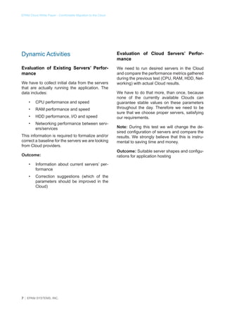 EPAM Cloud White Paper - Comfortable Migration to the Cloud

Dynamic Activities

Evaluation of Cloud Servers’ Performance

Evaluation of Existing Servers’ Performance

We need to run desired servers in the Cloud
and compare the performance metrics gathered
during the previous test (CPU, RAM, HDD, Networking) with actual Cloud results.

We have to collect initial data from the servers
that are actually running the application. The
data includes:
•	

CPU performance and speed

•	

RAM performance and speed

•	

HDD performance, I/O and speed

•	

Networking performance between servers/services

This information is required to formalize and/or
correct a baseline for the servers we are looking
from Cloud providers.
Outcome:
•	

Information about current servers’ performance

•	

Correction suggestions (which of the
parameters should be improved in the
Cloud)

7 │ EPAM SYSTEMS, INC.

We have to do that more, than once, because
none of the currently available Clouds can
guarantee stable values on these parameters
throughout the day. Therefore we need to be
sure that we choose proper servers, satisfying
our requirements.
Note: During this test we will change the desired configuration of servers and compare the
results. We strongly believe that this is instrumental to saving time and money.
Outcome: Suitable server shapes and configurations for application hosting

 