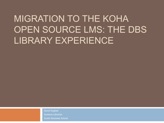 MIGRATION TO THE KOHA
OPEN SOURCE LMS: THE DBS
LIBRARY EXPERIENCE
David Hughes
Systems Librarian
Dublin Business School
 