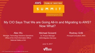 © 2016, Amazon Web Services, Inc. or its Affiliates. All rights reserved.
June 13, 2017
My CIO Says That We are Going All-In and Migrating to AWS?
Now What?
Michael Scicenti
Sr. Product Manager
AWS Migration Services
Alex Wu
Manager, Technology Solutions Operations
Office of the Chief Information Officer
National Gallery of Art
Rodney Grilli
Principal Consultant, AWS
 