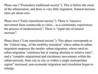 Phase one (“Premodern traditional society”): This is before the onset
of the urbanisation, and there is very little migration. Natural increase
rates are about zero.

Phase two (“Early transitional society”): There is “massive
movement from countryside to cities... as a community experiences
the process of modernisation”. There is “rapid rate of natural
increase”.

Phase three (“Late transitional society”): This phase corresponds to
the “critical rung...of the mobility transition” where urban-to-urban
migration surpasses the ruralto- urban migration, where rural-to-
urban migration “continues but at waning absolute or relative rates”,
and a “complex migrational and circulatory movements within the
urban network, from city to city or within a single metropolitan
region” increased, non-economic migration and circulation began to
emerge.
 