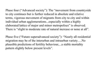 Phase four (“Advanced society”): The “movement from countryside
to city continues but is further reduced in absolute and relative
terms, vigorous movement of migrants from city to city and within
individual urban agglomerations...especially within a highly
elaborated lattice of major and minor metropolises” is observed.
There is “slight to moderate rate of natural increase or none at all”.

Phase five (“Future superadvanced society”): “Nearly all residential
migration may be of the interurban and intraurban variety….No
plausible predictions of fertility behaviour,...a stable mortality
pattern slightly below present levels”.
 
