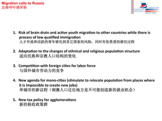 Migration calls to Russia
迁移呼吁俄罗斯

1.  Risk	
  of	
  brain	
  drain	
  and	
  acHve	
  youth	
  migraHon	
  to	
  other	
  countries	
  while	
  there	
  is	
  
process	
  of	
  low	
  qualiﬁed	
  immigraHon	
  
人才外流和活跃的青年移民到其它国家的风险，同时有低资质的移民过程	
  

2.  AdaptaHon	
  to	
  the	
  changes	
  of	
  ethnical	
  and	
  religious	
  populaHon	
  structure	
  
适应民族和宗教人口结构的变化	
  
3.  CompeHHon	
  with	
  foreign	
  ciHes	
  for	
  labor	
  force	
  
与国外城市劳动力的竞争	
  
4.  New	
  agenda	
  for	
  mono-­‐ciHes	
  (sHmulate	
  to	
  relocate	
  populaHon	
  from	
  places	
  where	
  
it	
  is	
  impossible	
  to	
  create	
  new	
  jobs)	
  
单城市的新议程（刺激人口迁往地方是不可能创造新的就业机会）	
  
5.  New	
  tax	
  policy	
  for	
  agglomeraHons	
  
新的税收政策群

 