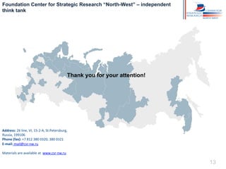 Foundation Center for Strategic Research “North-West” – independent
think tank

Thank you for your attention!

Address:	
  26	
  line,	
  VI,	
  15-­‐2-­‐A,	
  St.Petersburg,	
  	
  
Russia,	
  199106	
  
Phone	
  (fax):	
  +7	
  812	
  380	
  0320,	
  380	
  0321	
  
E-­‐mail:	
  mail@csr-­‐nw.ru	
  
	
  
Materials	
  are	
  available	
  at	
  	
  www.csr-­‐nw.ru	
  

13

 