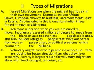 II Types of Migrations A. Forced Migrations are when the migrant has no say  in  their own movement.  Examples include African  Slaves, European convicts to Australia, and movements  east in Russia.  Also included in this is American Indian  tribes forced to move to Oklahoma. B. Reluctant relocation when you are pressured to  move.  Indonesia pressured millions of people to  move from  the  island of Java to other less  populated islands. This also includes refugees,  people that move out of fear from wars or  persecution, or political problems, which number in  the  Millions. C.  Voluntary migrations where people move because  they  are looking for better situation than what they have  presently.  Poverty is largest reason for voluntary  migrations along with flood, drought, terrorism, etc. 