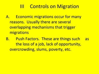 III Controls on Migration A. Economic migrations occur for many  reasons.  Usually there are several  overlapping mechanisms that trigger  migrations B. Push Factors.  These are things such  as  the loss of a job, lack of opportunity,  overcrowding, slums, poverty, etc. 