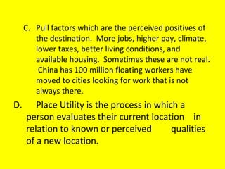 C. Pull factors which are the perceived positives of the destination.  More jobs, higher pay, climate, lower taxes, better living conditions, and available housing.  Sometimes these are not real.  China has 100 million floating workers have moved to cities looking for work that is not always there. D. Place Utility is the process in which a  person evaluates their current location  in relation to known or perceived  qualities of a new location. 