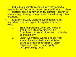 E. Individual aspiration comes into play and if a  person is satisfied with the current conditions  then  spatial search behavior ends.  Spatial  search is when you go through the process of  evaluating other locations.  F. Migrants usually want to avoid danger and  uncertainty so two types of migration patterns  exist.  1. Step migration is when you move in  small  steps to new places. Like  from farms, to small cities, to  suburbs,  to the big city.  2. Chain Migration, where people from  similar locations follow established  paths to prepared locations.  Chain  migrations can also apply to  occupational groups. 