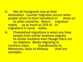 G. Not all immigrants stay at their  destination.  Counter migration occurs  when people return to their homeland or  move on  to other countries.  Return  migration makes  up as much as 25% of  in- migrations in some  states. H. Channelized migrations is when you have  people from similar locations migrate  to similar locations even though there are  no relations.  Blacks migrating to  northern cities,  Scandinavians to  Minnesota, Swiss to Midway  Utah are  examples. 