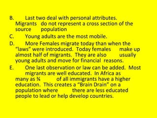 B. Last two deal with personal attributes.  Migrants  do not represent a cross section of the  source  population C. Young adults are the most mobile. D. More Females migrate today than when the  “laws” were introduced.  Today females  make up almost half of migrants.  They are also  usually young adults and move for financial  reasons. E. One last observation or law can be added.  Most  migrants are well educated.  In Africa as  many as ¾  of all immigrants have a higher  education.  This creates a “Brain Drain” on a  population where  there are less educated  people to lead or help develop countries. 