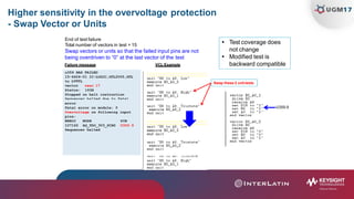 Higher sensitivity in the overvoltage protection
- Swap Vector or Units
u359 HAS FAILED
15-6424-01 IC-LOGIC,GTL2005,GTL
to LVTTL
vector
Status:
near 17
193H
Stopped on halt instruction
Sequencer halted due to fatal
Swap these 2 unit tests
End of test failure
Total number of vectors in test = 15
Swap vectors or units so that the failed input pins are not
being overdriven to “0” at the last vector of the test
Failure message VCL Example
 Test coverage does
not change
 Modified test is
backward compatible
error
Fatal error on module: 0
Overvoltage on following input
pins:
BRRCC
107165
NODE
AG_TDO_3V3_PCH0
PIN
U359.9
Sequencer halted
U359.9
 