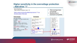 Higher sensitivity in the overvoltage protection
- Add drive “1”
u359 HAS FAILED
15-6424-01 IC-LOGIC,GTL2005,GTL
to LVTTL
vector near 17
End of test failure .
Total number of vectors in test = 15
Add a vector to drive the failed input pins to “1” as
the last vector of the test
Failure message VCL Example
 Test coverage does
not change
 Modified test is
backward compatible
Status: 193H
Stopped on halt instruction
Sequencer halted due to fatal
error
Fatal error on module: 0
Overvoltage on following input
pins:
BRRCC NODE PIN
107165 AG_TDO_3V3_PCH0 U359.9
Sequencer halted
Add a unit test to drive “1”
Example:
unit “B0 to A0, Drive 1”
execute B0_1
end unit
 