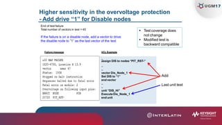Higher sensitivity in the overvoltage protection
- Add drive “1” for Disable nodes
..
assign DIS to nodes“PIT_RST-”
Failure message
End of test failure
Total number of vectors in test = 45
If the failure is on a disable node, add a vector to drive
the disable node to ”1” as the last vector of the test
VCL Example
 Test coverage does
not change
 Modified test is
backward compatible
..
..
vector Dis_Node_1
Set DIS to “1”
end vector
..
..
unit “DIS_Hi”
ExecuteDis_Node_1
end unit
Add
Last unit test
 