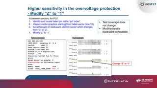 Higher sensitivity in the overvoltage protection
- Modify “Z” to “1”
In between vectors, for PCF,
1. Identify and locate failed pin in the “pcf order”.
2. Display vector graphics starting from failed vector (line 51).
3. Scroll forward or backward, identify vector when changes
from “0” to “Z”.
1. Modify “Z” to “1”
PCF ExampleFailure message
u41 HAS FAILED
1820-8864, Location H 9.4
 Test coverage does
not change
 Modified test is
backward compatible
Change “Z” to “1”
vector near 51
user vector near 51
source line near 201
source file = digital/u41
Status: 13H
Sequencer halted due to fatal
error
Fatal error on module: 2
Overvoltage on following input
pins:
PINBRRCC NODE
21050 SYNC_DRAM_STRB- U41.17
 