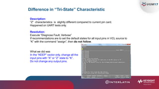 Difference in “Tri-State” Characteristic
Description:
“Z” characteristics is slightly different compared to current pin card.
Happened on UART tests only.
Resolution:
Execute “Diagnose Fault, Verbose”
If recommendations are to set the default states for all input pins in VCL source to
“K” with the command “assign”, then do not follow.
What we did was
In the “KEEP” vector only, change all the
input pins with “X” or “Z” state to “K”.
Do not change any output pins.
 