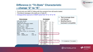 Difference in “Tri-State” Characteristic
– change “Z” to “K”
• Found only one UART IC failing with this symptom from all boards tested.
• This failure message is the same as in Case #1.
• Change all the input pins in KEEP vector from “X” or “Z” to “K”.
Failure message VCL Example
 Test coverage does
not change
 Modified test is
backward compatible
u10s HAS FAILED
15-9722-01 IC-
COMM,FIFO,ST16C2550,DUART,
vector = 1324
user vector = 1324
source line = 955
source file = digital/u10s
Status: 15H
Pass/Fail error on following
pins:
RRCC NODE PIN
12057 DUARTA_INT U10S.30
“X” is treated as “Z” by system.
 