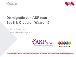 De migratie van ASP naar
SaaS & Cloud en Waarom?
    Ruud Ramakers
    r.ramakers@mitopics.nl




Onafhankelijk IT-advies vanuit de combinatie van technische, bedrijfskundige en juridische expertise
 