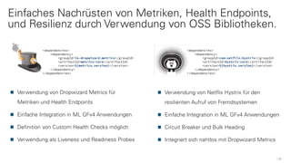 Einfaches Nachrüsten von Metriken, Health Endpoints,
und Resilienz durch Verwendung von OSS Bibliotheken.
12
<dependencies>
<dependency>
<groupId>io.dropwizard.metrics</groupId>
<artifactId>metrics-core</artifactId>
<version>${metrics.version}</version>
</dependency>
</dependencies>
Verwendung von Dropwizard Metrics für
Metriken und Health Endpoints
Einfache Integration in ML GFv4 Anwendungen
Definition von Custom Health Checks möglich
Verwendung als Liveness und Readiness Probes
Verwendung von Netflix Hystrix für den
resilienten Aufruf von Fremdsystemen
Einfache Integration in ML GFv4 Anwendungen
Circuit Breaker und Bulk Heading
Integriert sich nahtlos mit Dropwizard Metrics
<dependencies>
<dependency>
<groupId>com.netflix.hystrix</groupId>
<artifactId>hystrix-core</artifactId>
<version>${hystrix.version}</version>
</dependency>
</dependencies>
 