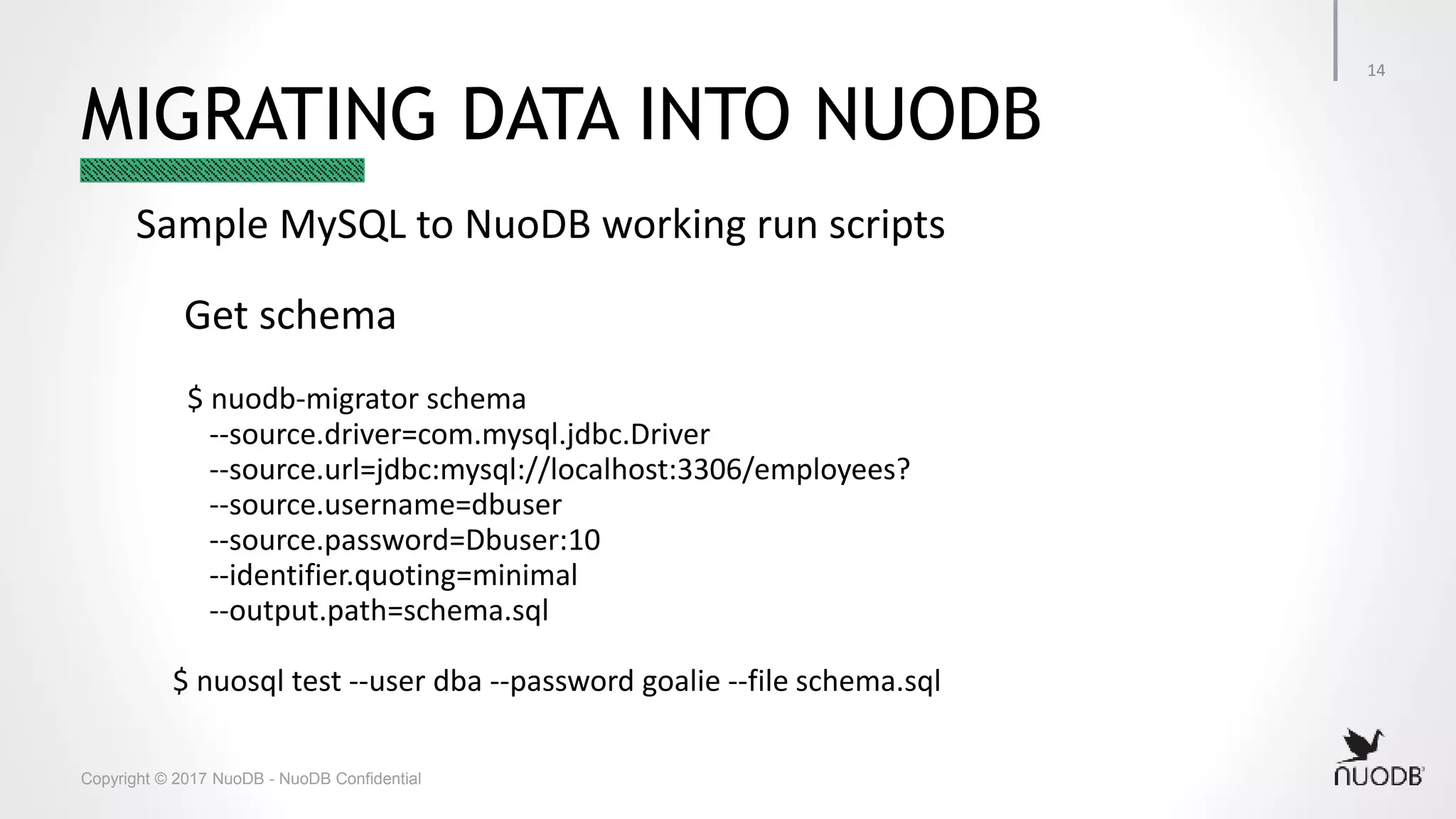 Copyright © 2017 NuoDB - NuoDB Confidential MIGRATING DATA INTO NUODB Sample MySQL to NuoDB working run scripts Get schema $ nuodb-migrator schema --source.driver=com.mysql.jdbc.Driver --source.url=jdbc:mysql://localhost:3306/employees? --source.username=dbuser --source.password=Dbuser:10 --identifier.quoting=minimal --output.path=schema.sql $ nuosql test --user dba --password goalie --file schema.sql 14 