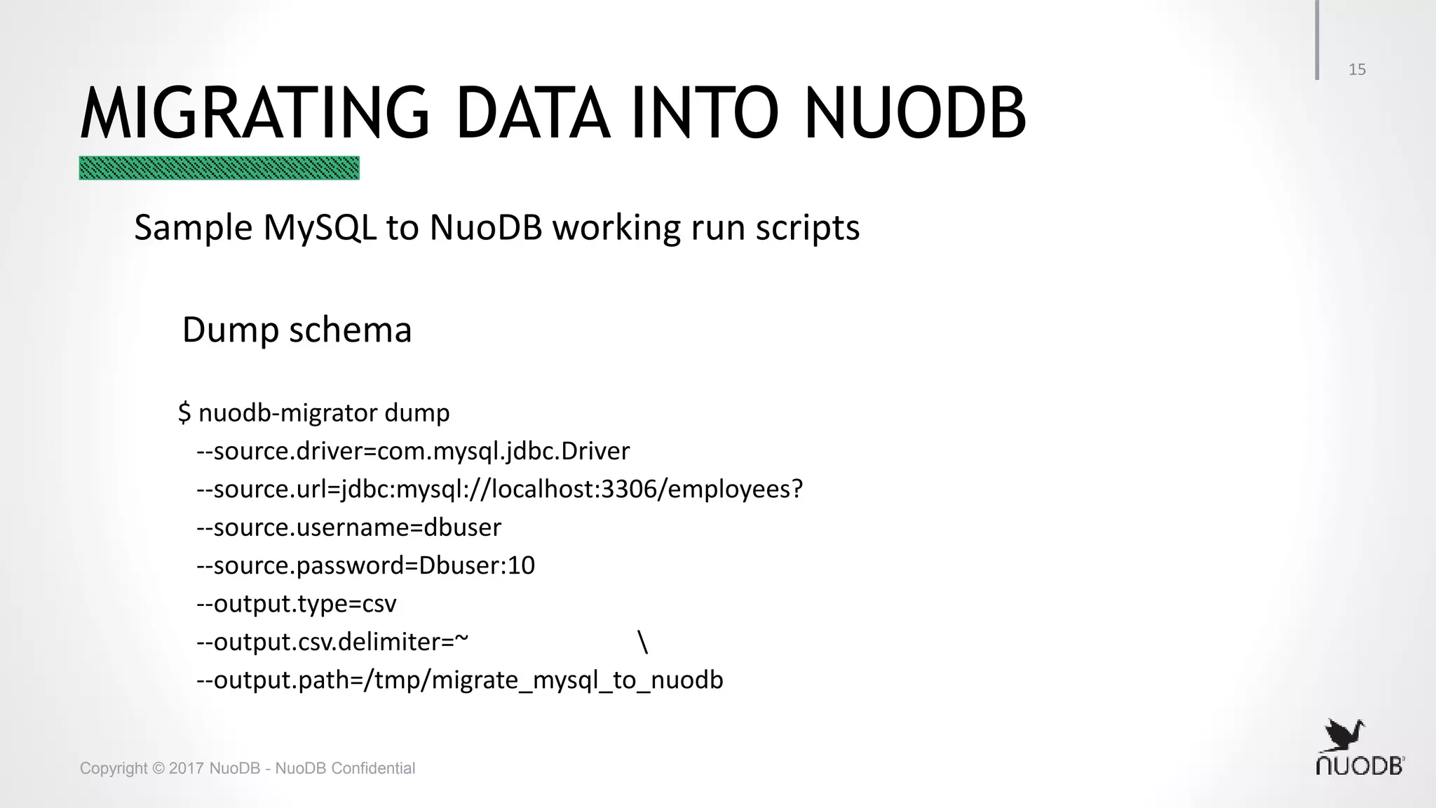 Copyright © 2017 NuoDB - NuoDB Confidential MIGRATING DATA INTO NUODB Sample MySQL to NuoDB working run scripts Dump schema $ nuodb-migrator dump --source.driver=com.mysql.jdbc.Driver --source.url=jdbc:mysql://localhost:3306/employees? --source.username=dbuser --source.password=Dbuser:10 --output.type=csv --output.csv.delimiter=~ --output.path=/tmp/migrate_mysql_to_nuodb 15 