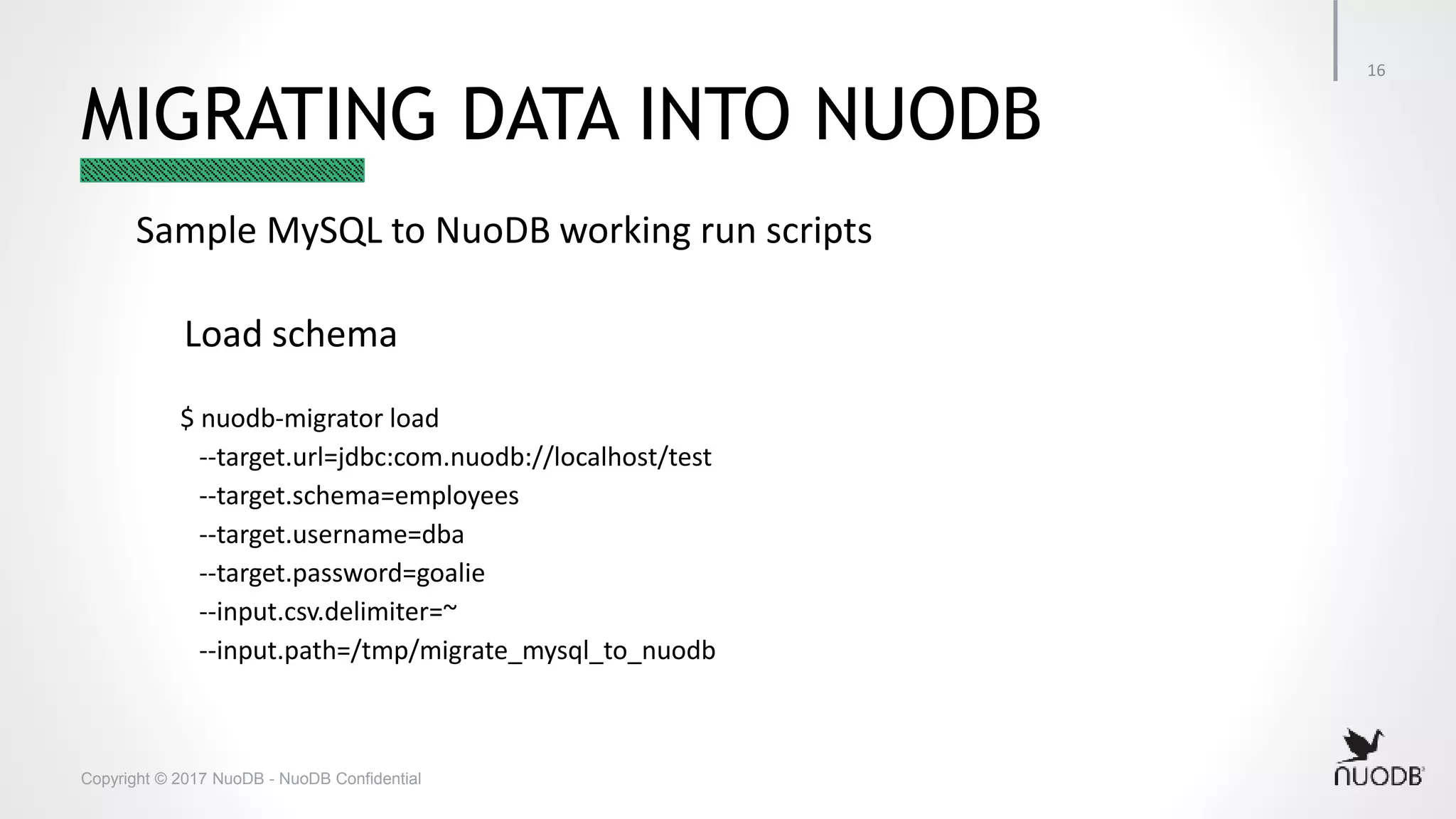 Copyright © 2017 NuoDB - NuoDB Confidential MIGRATING DATA INTO NUODB Sample MySQL to NuoDB working run scripts Load schema $ nuodb-migrator load --target.url=jdbc:com.nuodb://localhost/test --target.schema=employees --target.username=dba --target.password=goalie --input.csv.delimiter=~ --input.path=/tmp/migrate_mysql_to_nuodb 16 