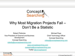 © Concept Searching 2017
Why Most Migration Projects Fail –
Don’t Be a Statistic
Michael Paye
Chief Technology Officer
Concept Searching
mikep@conceptsearching.com
www.conceptsearching.com
marketing@conceptsearching.com
Twitter @conceptsearch
Robert Piddocke
Vice President of Channel and Business
Development
Concept Searching
robertp@conceptsearching.com
 