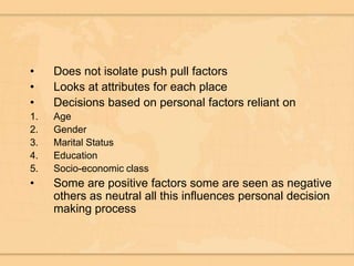 Does not isolate push pull factorsLooks at attributes for each place Decisions based on personal factors reliant on AgeGenderMarital StatusEducationSocio-economic classSome are positive factors some are seen as negative others as neutral all this influences personal decision making process