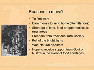 Reasons to move?To find workEarn money to send home (Remittances)Shortage of land, food or opportunities is rural areasFreedom from traditional rural societyPull of the bright lightsWar, Natural disastersHope to receive support from Govt or NGO’s in the event of food shortages