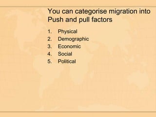 You can categorise migration into Push and pull factorsPhysicalDemographicEconomicSocialPolitical