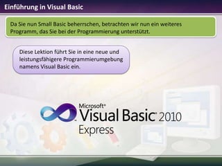 Einführung in Visual Basic
Da Sie nun Small Basic beherrschen, betrachten wir nun ein weiteres
Programm, das Sie bei der Programmierung unterstützt.
Diese Lektion führt Sie in eine neue und
leistungsfähigere Programmierumgebung
namens Visual Basic ein.

 