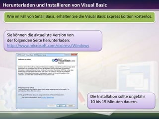 Herunterladen und Installieren von Visual Basic
Wie im Fall von Small Basis, erhalten Sie die Visual Basic Express Edition kostenlos.

Sie können die aktuellste Version von
der folgenden Seite herunterladen:
http://www.microsoft.com/express/Windows

Die Installation sollte ungefähr
10 bis 15 Minuten dauern.

 
