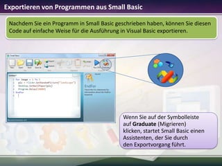 Exportieren von Programmen aus Small Basic
Nachdem Sie ein Programm in Small Basic geschrieben haben, können Sie diesen
Code auf einfache Weise für die Ausführung in Visual Basic exportieren.

Wenn Sie auf der Symbolleiste
auf Graduate (Migrieren)
klicken, startet Small Basic einen
Assistenten, der Sie durch
den Exportvorgang führt.

 