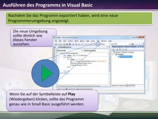 Ausführen des Programms in Visual Basic
Nachdem Sie das Programm exportiert haben, wird eine neue
Programmierumgebung angezeigt.
Die neue Umgebung
sollte ähnlich wie
dieses Fenster
aussehen.

Wenn Sie auf der Symbolleiste auf Play
(Wiedergeben) klicken, sollte das Programm
genau wie in Small Basic ausgeführt werden.

 