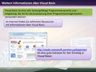 Weitere Informationen über Visual Basic
Visual Basic ist eine sehr leistungsfähige Programmiersprache und umgebung, die Sie für die Erweiterung Ihrer Programmiermöglichkeiten
verwenden können.
Im Internet finden Sie zahlreiche Ressourcen
mit Informationen über Visual Basic.

http://msdn.microsoft.com/en-us/beginner/
ist eine gute Adresse für den Einstieg in
Visual Basic.

 