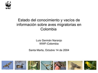 Estado del conocimiento y vacíos de
información sobre aves migratorias en
Colombia
Luis Germán Naranjo
WWF-Colombia
Santa Marta, Octubre 14 de 2004
 