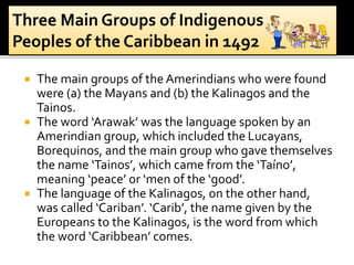  The main groups of the Amerindians who were found
were (a) the Mayans and (b) the Kalinagos and the
Tainos.
 The word ‘Arawak’ was the language spoken by an
Amerindian group, which included the Lucayans,
Borequinos, and the main group who gave themselves
the name ‘Tainos’, which came from the ‘Taíno’,
meaning ‘peace’ or ‘men of the ‘good’.
 The language of the Kalinagos, on the other hand,
was called ‘Cariban’. ‘Carib’, the name given by the
Europeans to the Kalinagos, is the word from which
the word ‘Caribbean’ comes.
 