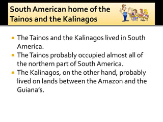  TheTainos and the Kalinagos lived in South
America.
 TheTainos probably occupied almost all of
the northern part of South America.
 The Kalinagos, on the other hand, probably
lived on lands between the Amazon and the
Guiana’s.
 