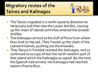  TheTainos migrated in a north-easterly direction to
Venezuela and then into the LesserAntilles, moving
up the chain of islands until they entered the Greater
Antilles.
 The Kalinagos arrived at the Gulf of Paria from where
they took to the sea.They moved up the chain of the
Leeward Islands, pushing out theArawaks.
 TheyTainos inTrinidad resisted the Kalinagos, and so
continued to occupy all but the north-western part of
that island which the Kalinagos occupied. By the time
the Spanish had arrived, the Kalinagos had reached
eastern Puerto Rico.
 