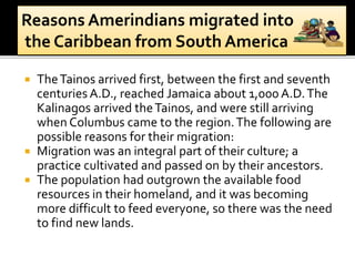  TheTainos arrived first, between the first and seventh
centuries A.D., reached Jamaica about 1,000 A.D.The
Kalinagos arrived theTainos, and were still arriving
when Columbus came to the region.The following are
possible reasons for their migration:
 Migration was an integral part of their culture; a
practice cultivated and passed on by their ancestors.
 The population had outgrown the available food
resources in their homeland, and it was becoming
more difficult to feed everyone, so there was the need
to find new lands.
 