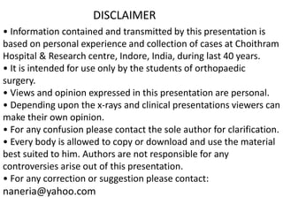 • Information contained and transmitted by this presentation is
based on personal experience and collection of cases at Choithram
Hospital & Research centre, Indore, India, during last 40 years.
• It is intended for use only by the students of orthopaedic
surgery.
• Views and opinion expressed in this presentation are personal.
• Depending upon the x-rays and clinical presentations viewers can
make their own opinion.
• For any confusion please contact the sole author for clarification.
• Every body is allowed to copy or download and use the material
best suited to him. Authors are not responsible for any
controversies arise out of this presentation.
• For any correction or suggestion please contact:
naneria@yahoo.com
DISCLAIMER
 
