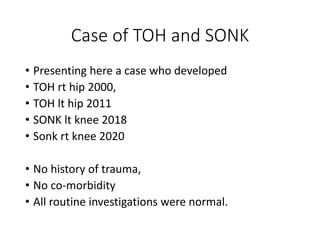 Case of TOH and SONK
• Presenting here a case who developed
• TOH rt hip 2000,
• TOH lt hip 2011
• SONK lt knee 2018
• Sonk rt knee 2020
• No history of trauma,
• No co-morbidity
• All routine investigations were normal.
 
