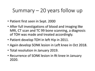 Summary – 20 years follow up
• Patient first seen in Sept. 2000
• After full investigations of blood and imaging like
MRI, CT scan and TC 99 bone scanning, a diagnosis
of TOH was made and treated accordingly.
• Patient develop TOH in left Hip in 2011.
• Again develop SONK lesion in Left knee in Oct 2018.
• Total resolution in January 2019.
• Recurrence of SONK lesion in Rt knee in January
2020.
 
