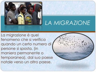 LA MIGRAZIONE 
La migrazione è quel 
fenomeno che si verifica 
quando un certo numero di 
persone si sposta, (in 
maniera permanente o 
temporanea), dal suo paese 
natale verso un altro paese. 
 