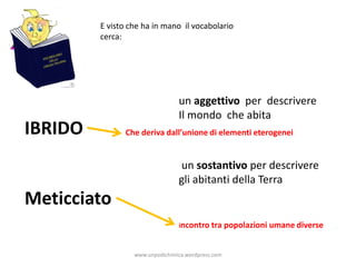 E visto che ha in mano il vocabolario
cerca:
IBRIDO
Meticciato
un sostantivo per descrivere
gli abitanti della Terra
un aggettivo per descrivere
Il mondo che abita
Che deriva dall’unione di elementi eterogenei
incontro tra popolazioni umane diverse
www.unpodichimica.wordpress.com
 
