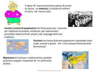 Il signor W improvvisamente capisce di essere
lui stesso un meticcio, il risultato di millenni
di storia che hanno visto:
Incontri /scontri di popolazioni che fluttuavano per il pianeta
per migliorare le proprie condizioni, per sopravvivere
portandosi dietro animali, piante, cibi, linguaggi delle loro
tradizioni.
Vincitori che hanno distrutto popolazioni riportando come
trofei, animali e piante che i vinti avevano faticosamente
domesticato
Migrazione di ricchezze: materie prime, prodotti
alimentari pregiati trasportati da un continente
all’altro .
www.unpodichimica.wordpress.com
 