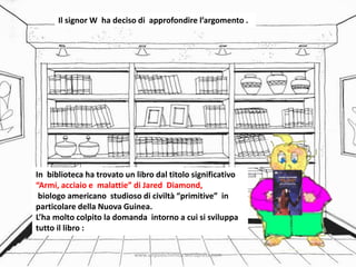 Il signor W ha deciso di approfondire l’argomento .
In biblioteca ha trovato un libro dal titolo significativo
“Armi, acciaio e malattie” di Jared Diamond,
biologo americano studioso di civiltà “primitive” in
particolare della Nuova Guinea.
L’ha molto colpito la domanda intorno a cui si sviluppa
tutto il libro :
www.unpodichimica.wordpress.com
 