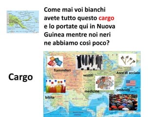 Come mai voi bianchi
avete tutto questo cargo
e lo portate qui in Nuova
Guinea mentre noi neri
ne abbiamo così poco?
Cargo
Asce di acciaio
fiammiferi
medicine
vestiti
bibite
ombrelli
www.unpodichimica.wordpress.com
 