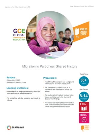Migration is Part of Our Shared History | P1
Migration is Part of our Shared History
Subject:
Citizenship, PHSE,
Geography, History, Ethics
Learning Outcomes:
• For students to understand that migration has
and continues to affects everyone
• To empathise with the concerns and needs of
others
Preparation:
• Readthroughlessonplan and background
information in 'teacher's introduction'
• Set the research project on p6 as a
homework task for students before the
lesson
• Ask students to bring their findings to the
lesson and be prepared to share and
discuss their findings
• The lesson can be taught 30 minutes but
each section can be extended to allow for
further engagement and discussion
Total Time:
Age Range:
30+
mins
8-14
year olds
Image : © Jonathan Hyams / Save the Children
 