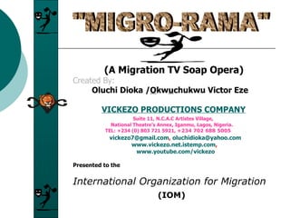   (A Migration TV Soap Opera) Created By:   Oluchi Dioka / O kw u chukwu Victor Eze VICKEZO PRODUCTIONS COMPANY   Suite 11, N.C.A.C Artistes Village,    National Theatre’s Annex, Iganmu, Lagos, Nigeria.   TEL: +234 (0) 803 721 5921,  +234 702 688 5005   [email_address] ,  [email_address]   www.vickezo.net.istemp.com ,   www.youtube.com/vickezo Presented to the International Organization for Migration (IOM) &quot;MIGRO-RAMA&quot; 